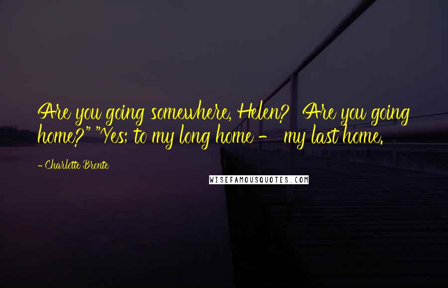 Charlotte Bronte Quotes: Are you going somewhere, Helen? Are you going home?" "Yes; to my long home - my last home.
