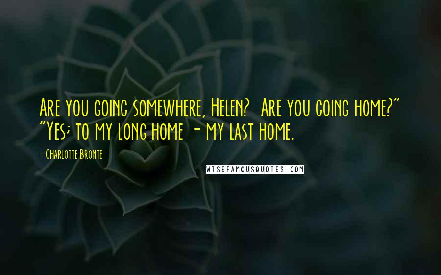 Charlotte Bronte Quotes: Are you going somewhere, Helen? Are you going home?" "Yes; to my long home - my last home.