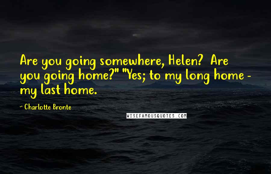 Charlotte Bronte Quotes: Are you going somewhere, Helen? Are you going home?" "Yes; to my long home - my last home.