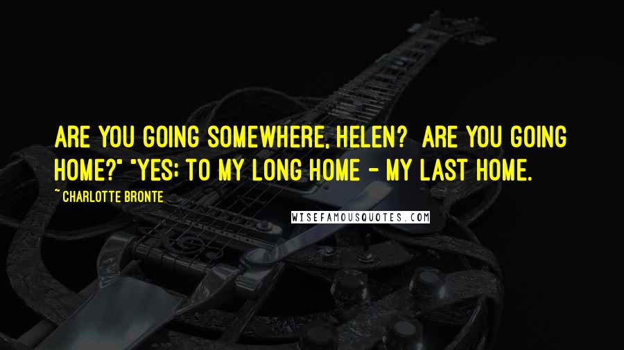 Charlotte Bronte Quotes: Are you going somewhere, Helen? Are you going home?" "Yes; to my long home - my last home.