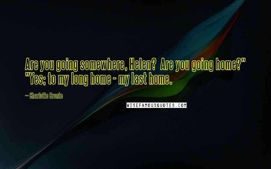 Charlotte Bronte Quotes: Are you going somewhere, Helen? Are you going home?" "Yes; to my long home - my last home.
