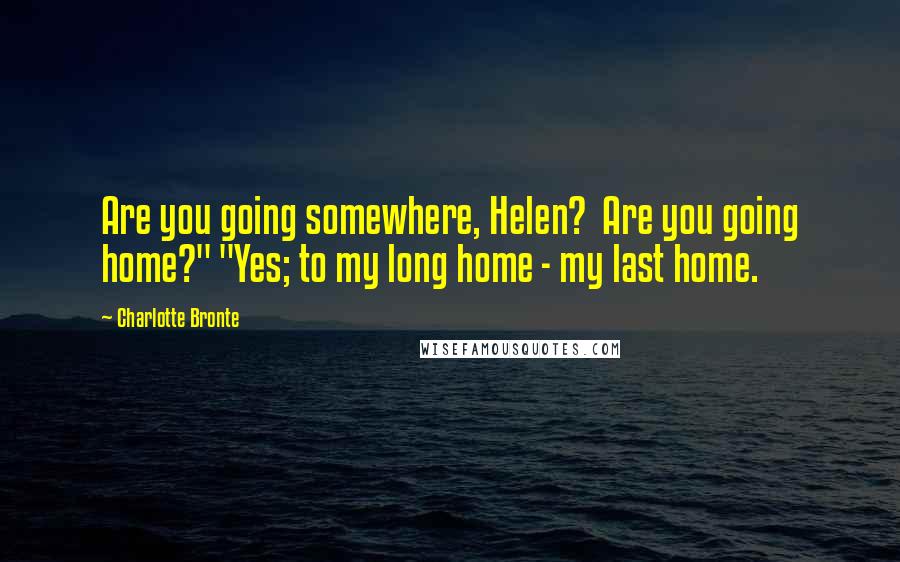 Charlotte Bronte Quotes: Are you going somewhere, Helen? Are you going home?" "Yes; to my long home - my last home.