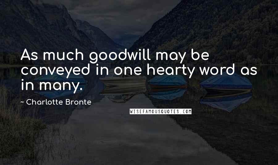 Charlotte Bronte Quotes: As much goodwill may be conveyed in one hearty word as in many.