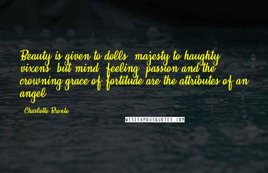 Charlotte Bronte Quotes: Beauty is given to dolls, majesty to haughty vixens, but mind, feeling, passion and the crowning grace of fortitude are the attributes of an angel.