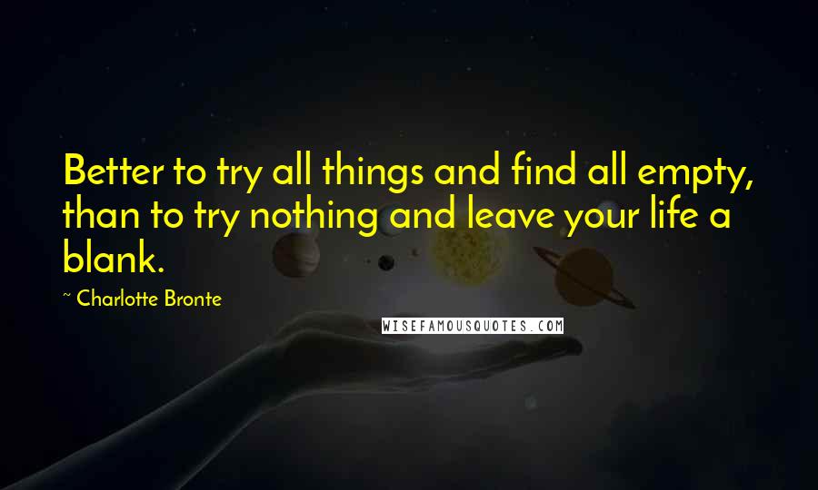 Charlotte Bronte Quotes: Better to try all things and find all empty, than to try nothing and leave your life a blank.