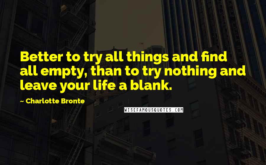 Charlotte Bronte Quotes: Better to try all things and find all empty, than to try nothing and leave your life a blank.