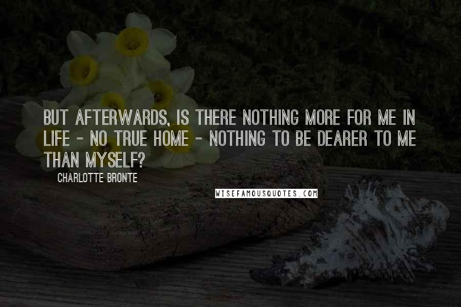 Charlotte Bronte Quotes: But afterwards, is there nothing more for me in life - no true home - nothing to be dearer to me than myself?