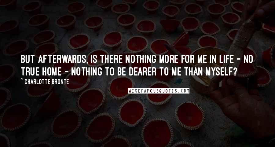 Charlotte Bronte Quotes: But afterwards, is there nothing more for me in life - no true home - nothing to be dearer to me than myself?