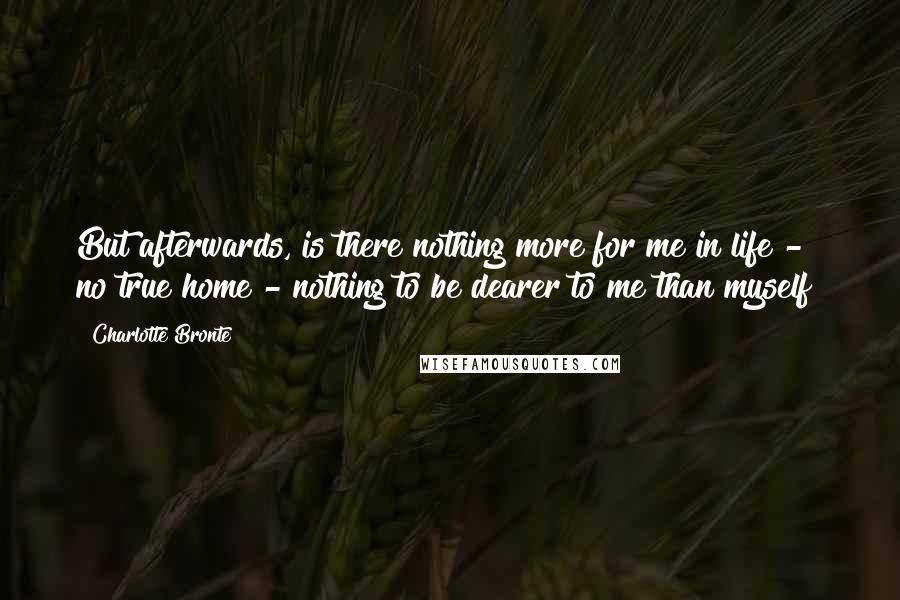 Charlotte Bronte Quotes: But afterwards, is there nothing more for me in life - no true home - nothing to be dearer to me than myself?