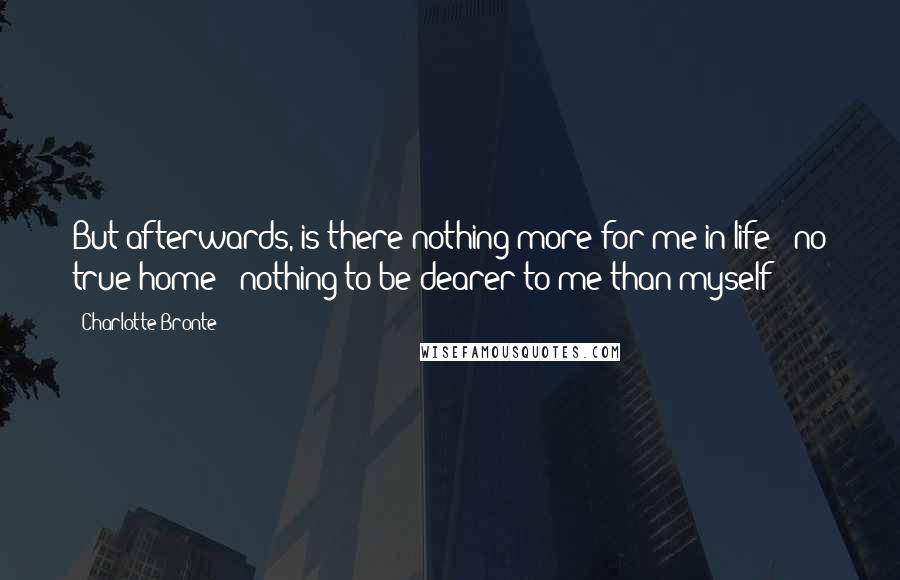 Charlotte Bronte Quotes: But afterwards, is there nothing more for me in life - no true home - nothing to be dearer to me than myself?