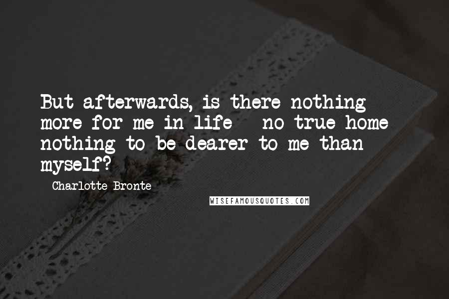 Charlotte Bronte Quotes: But afterwards, is there nothing more for me in life - no true home - nothing to be dearer to me than myself?
