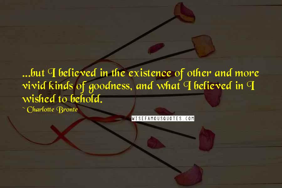 Charlotte Bronte Quotes: ...but I believed in the existence of other and more vivid kinds of goodness, and what I believed in I wished to behold.