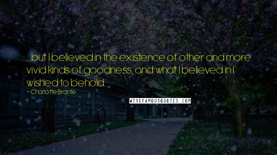 Charlotte Bronte Quotes: ...but I believed in the existence of other and more vivid kinds of goodness, and what I believed in I wished to behold.