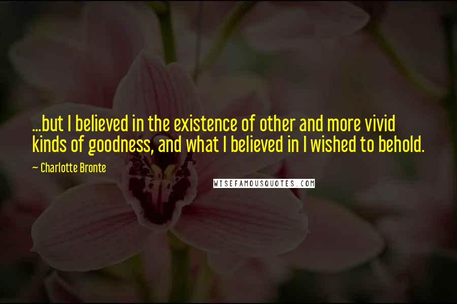 Charlotte Bronte Quotes: ...but I believed in the existence of other and more vivid kinds of goodness, and what I believed in I wished to behold.