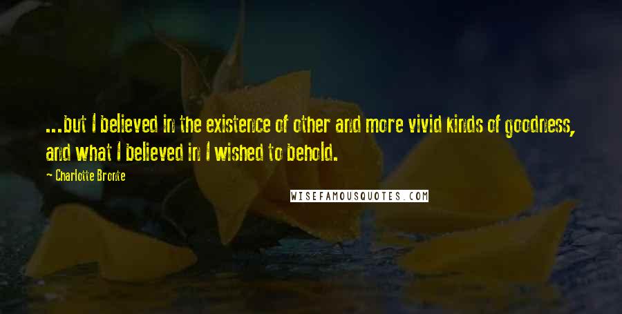 Charlotte Bronte Quotes: ...but I believed in the existence of other and more vivid kinds of goodness, and what I believed in I wished to behold.