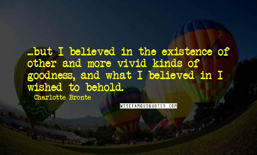 Charlotte Bronte Quotes: ...but I believed in the existence of other and more vivid kinds of goodness, and what I believed in I wished to behold.