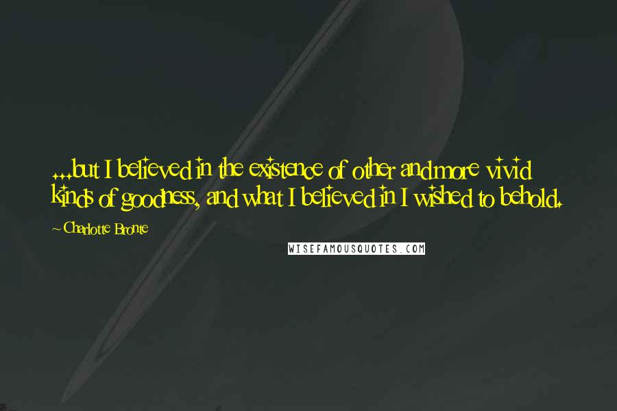 Charlotte Bronte Quotes: ...but I believed in the existence of other and more vivid kinds of goodness, and what I believed in I wished to behold.