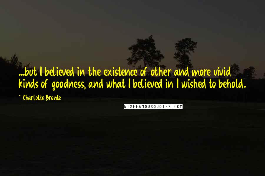 Charlotte Bronte Quotes: ...but I believed in the existence of other and more vivid kinds of goodness, and what I believed in I wished to behold.