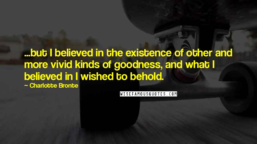 Charlotte Bronte Quotes: ...but I believed in the existence of other and more vivid kinds of goodness, and what I believed in I wished to behold.