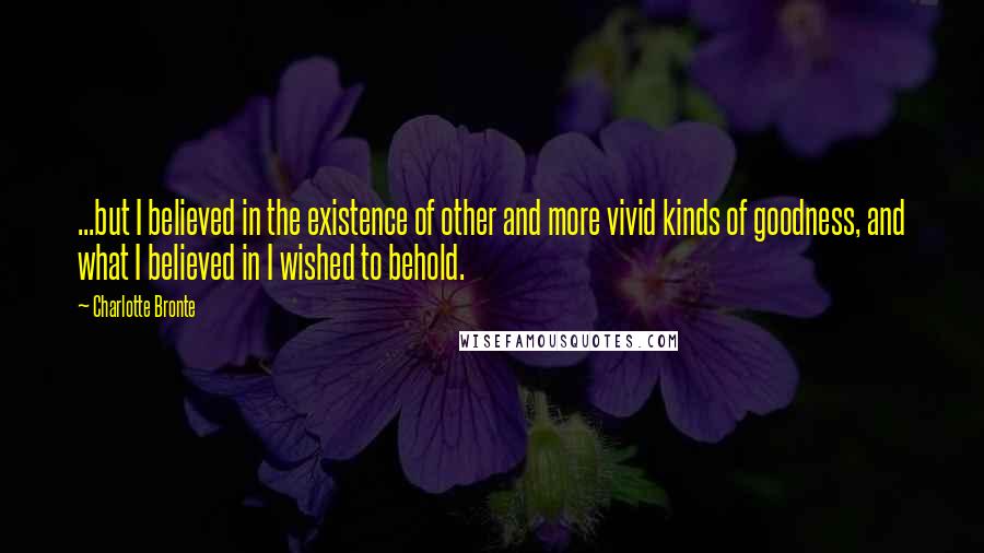 Charlotte Bronte Quotes: ...but I believed in the existence of other and more vivid kinds of goodness, and what I believed in I wished to behold.