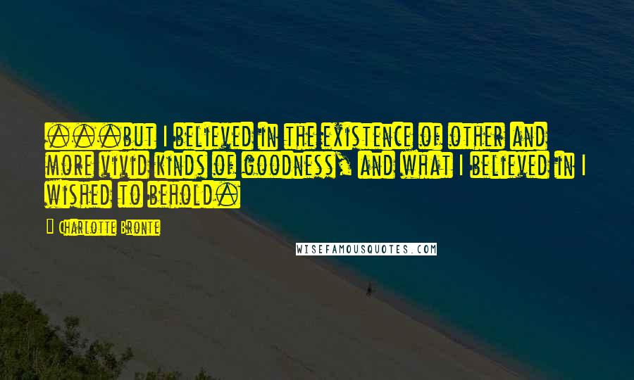 Charlotte Bronte Quotes: ...but I believed in the existence of other and more vivid kinds of goodness, and what I believed in I wished to behold.