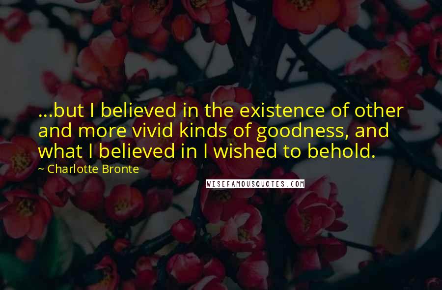 Charlotte Bronte Quotes: ...but I believed in the existence of other and more vivid kinds of goodness, and what I believed in I wished to behold.