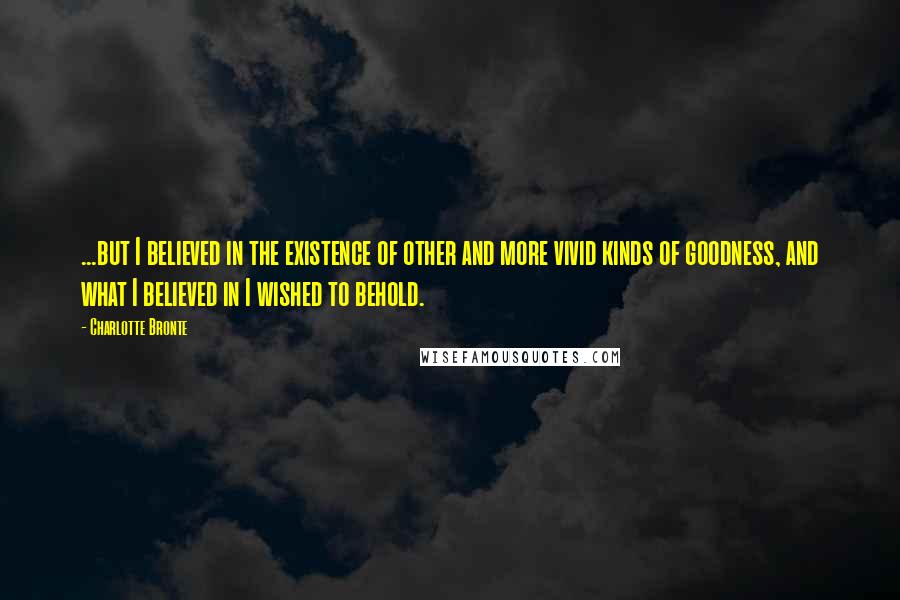 Charlotte Bronte Quotes: ...but I believed in the existence of other and more vivid kinds of goodness, and what I believed in I wished to behold.