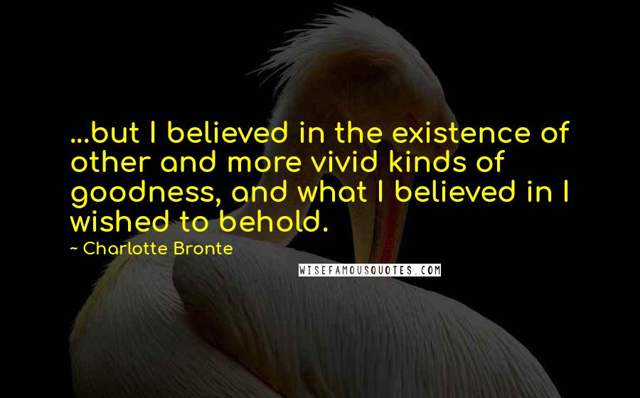 Charlotte Bronte Quotes: ...but I believed in the existence of other and more vivid kinds of goodness, and what I believed in I wished to behold.