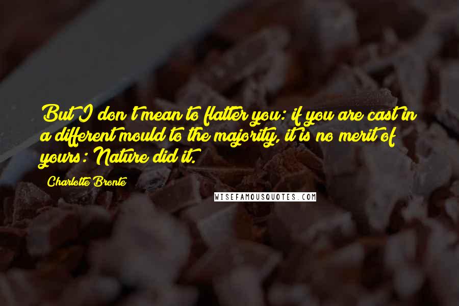 Charlotte Bronte Quotes: But I don't mean to flatter you: if you are cast in a different mould to the majority, it is no merit of yours: Nature did it.