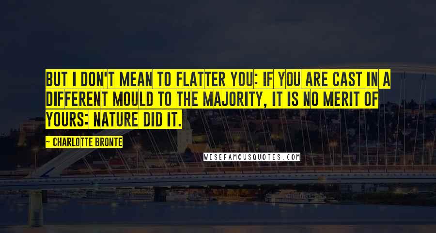 Charlotte Bronte Quotes: But I don't mean to flatter you: if you are cast in a different mould to the majority, it is no merit of yours: Nature did it.