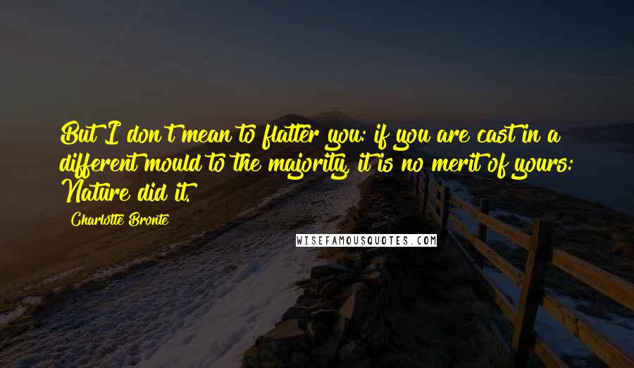 Charlotte Bronte Quotes: But I don't mean to flatter you: if you are cast in a different mould to the majority, it is no merit of yours: Nature did it.