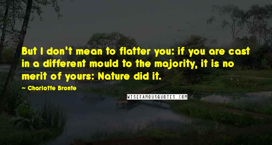 Charlotte Bronte Quotes: But I don't mean to flatter you: if you are cast in a different mould to the majority, it is no merit of yours: Nature did it.