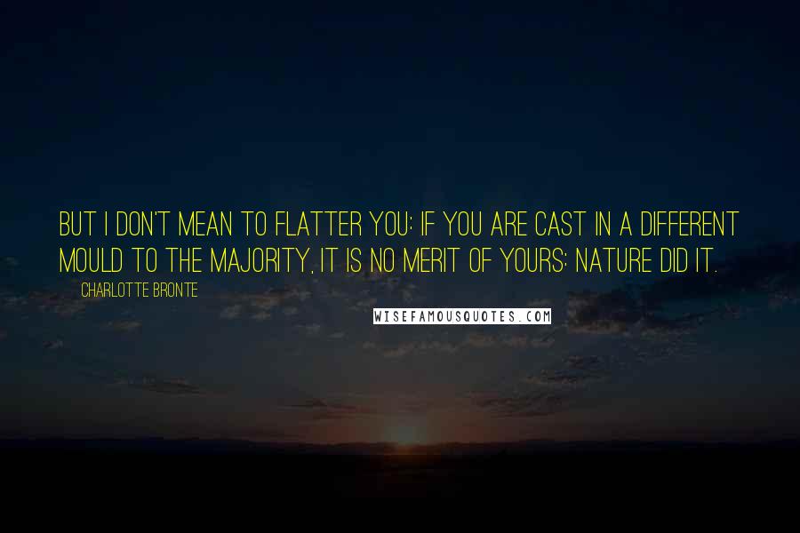 Charlotte Bronte Quotes: But I don't mean to flatter you: if you are cast in a different mould to the majority, it is no merit of yours: Nature did it.