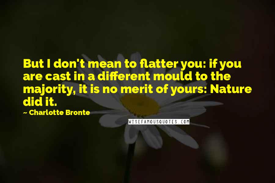 Charlotte Bronte Quotes: But I don't mean to flatter you: if you are cast in a different mould to the majority, it is no merit of yours: Nature did it.