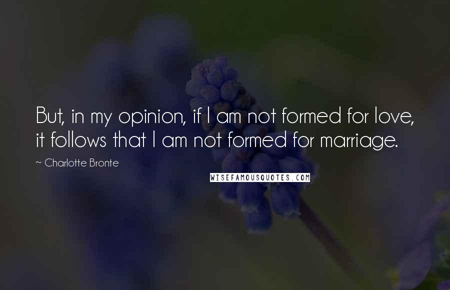 Charlotte Bronte Quotes: But, in my opinion, if I am not formed for love, it follows that I am not formed for marriage.