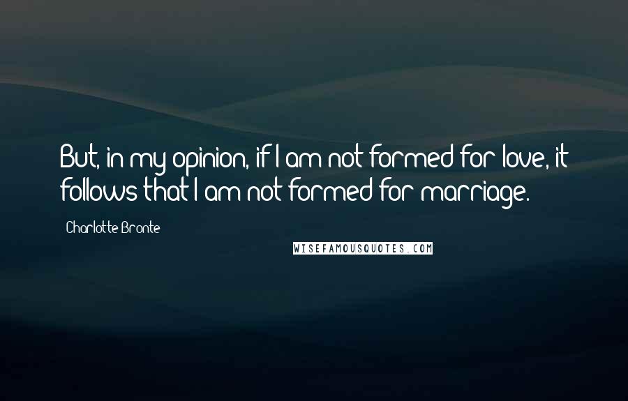 Charlotte Bronte Quotes: But, in my opinion, if I am not formed for love, it follows that I am not formed for marriage.