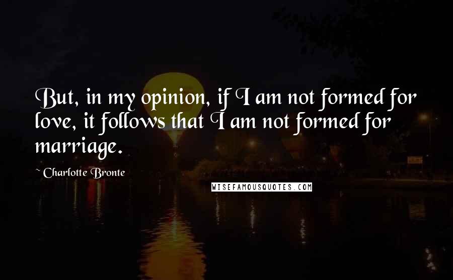 Charlotte Bronte Quotes: But, in my opinion, if I am not formed for love, it follows that I am not formed for marriage.