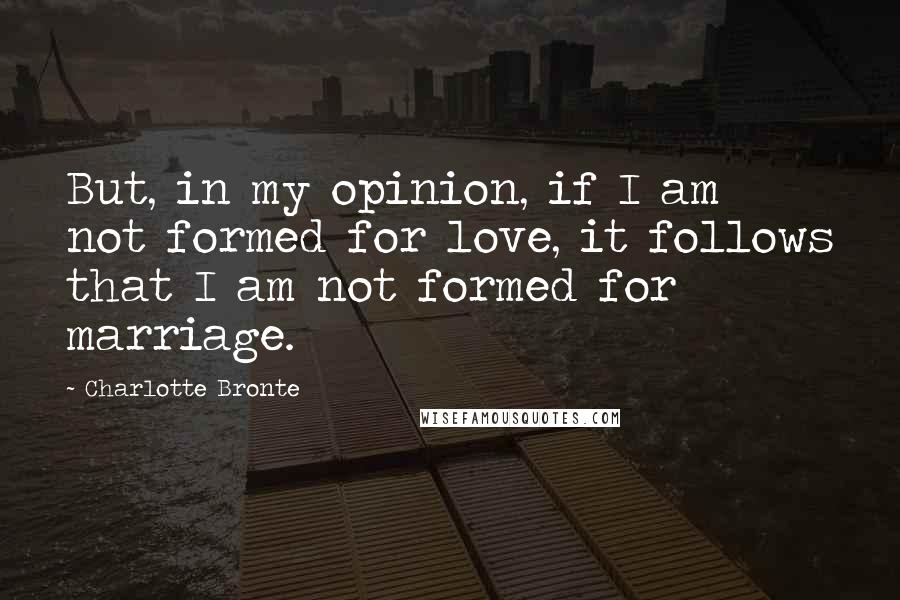 Charlotte Bronte Quotes: But, in my opinion, if I am not formed for love, it follows that I am not formed for marriage.