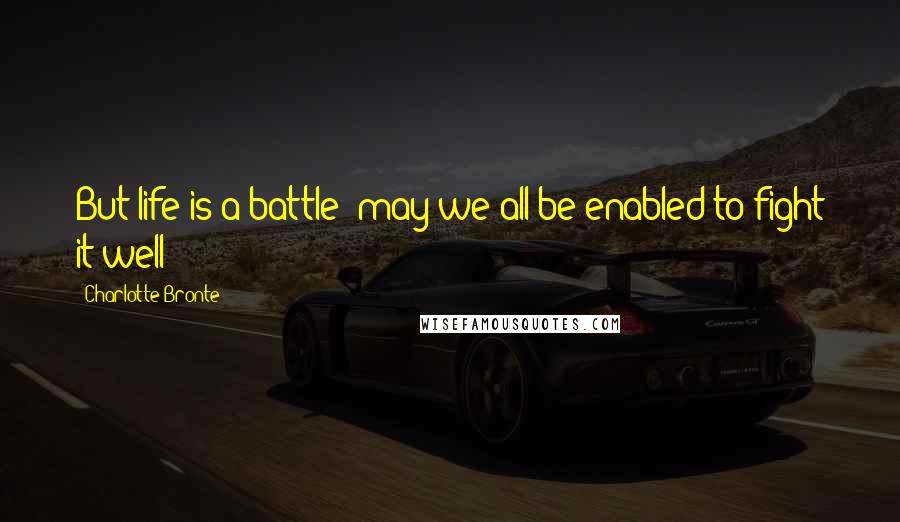 Charlotte Bronte Quotes: But life is a battle: may we all be enabled to fight it well!