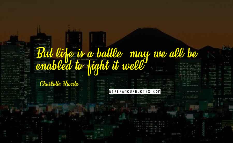 Charlotte Bronte Quotes: But life is a battle: may we all be enabled to fight it well!