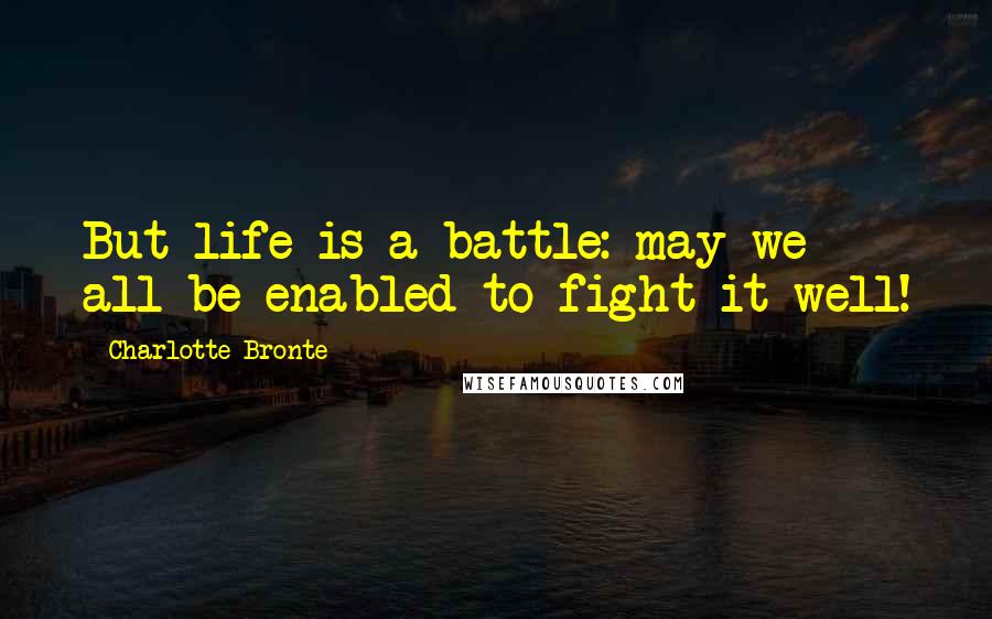 Charlotte Bronte Quotes: But life is a battle: may we all be enabled to fight it well!