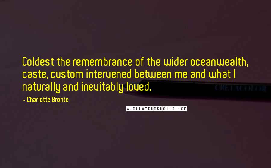 Charlotte Bronte Quotes: Coldest the remembrance of the wider oceanwealth, caste, custom intervened between me and what I naturally and inevitably loved.