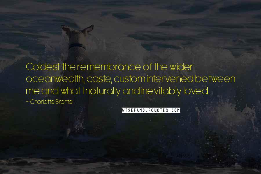 Charlotte Bronte Quotes: Coldest the remembrance of the wider oceanwealth, caste, custom intervened between me and what I naturally and inevitably loved.