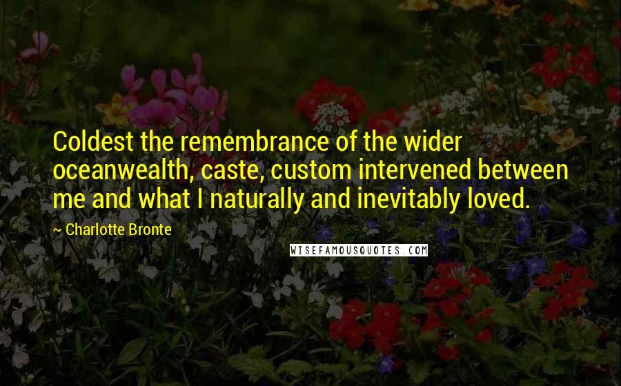 Charlotte Bronte Quotes: Coldest the remembrance of the wider oceanwealth, caste, custom intervened between me and what I naturally and inevitably loved.