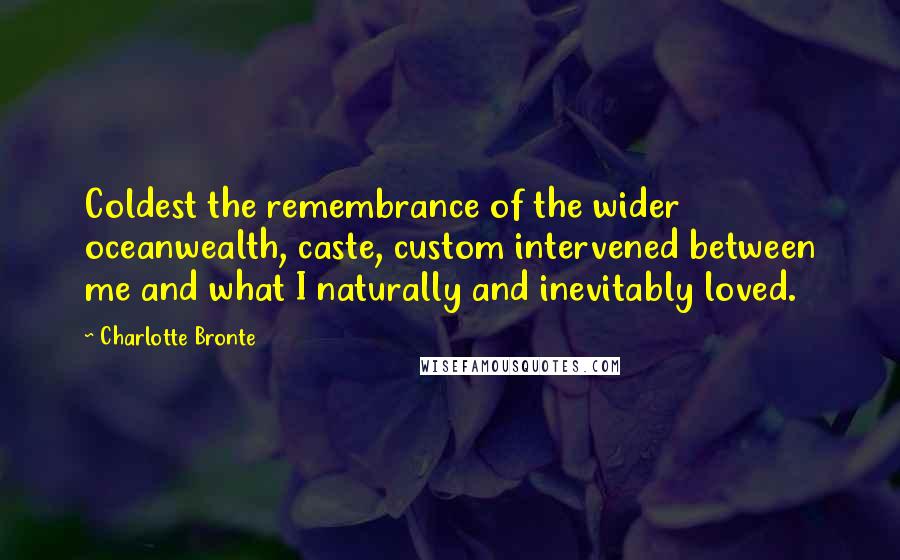 Charlotte Bronte Quotes: Coldest the remembrance of the wider oceanwealth, caste, custom intervened between me and what I naturally and inevitably loved.