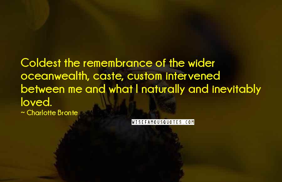 Charlotte Bronte Quotes: Coldest the remembrance of the wider oceanwealth, caste, custom intervened between me and what I naturally and inevitably loved.
