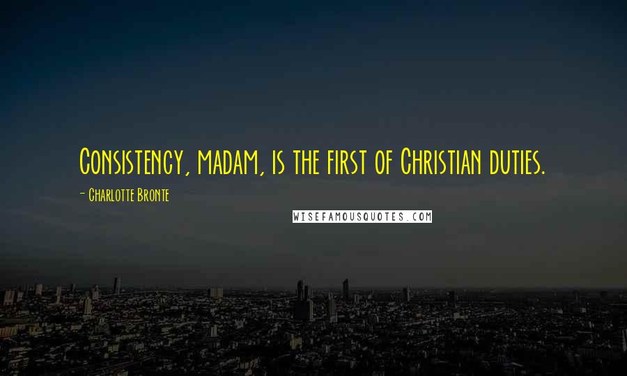 Charlotte Bronte Quotes: Consistency, madam, is the first of Christian duties.