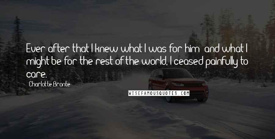 Charlotte Bronte Quotes: Ever after that I knew what I was for him; and what I might be for the rest of the world, I ceased painfully to care.