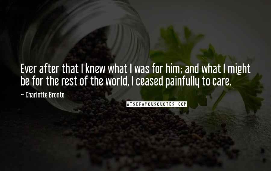 Charlotte Bronte Quotes: Ever after that I knew what I was for him; and what I might be for the rest of the world, I ceased painfully to care.