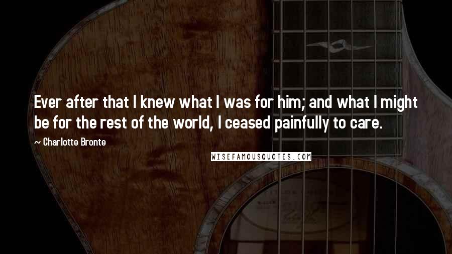 Charlotte Bronte Quotes: Ever after that I knew what I was for him; and what I might be for the rest of the world, I ceased painfully to care.